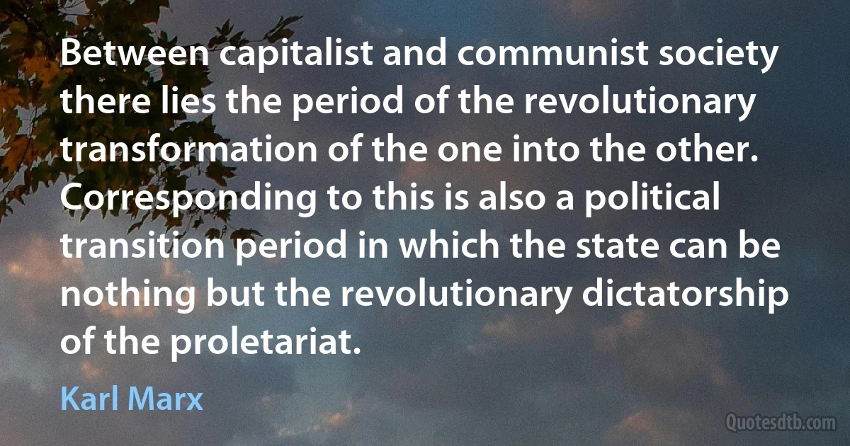 Between capitalist and communist society there lies the period of the revolutionary transformation of the one into the other. Corresponding to this is also a political transition period in which the state can be nothing but the revolutionary dictatorship of the proletariat. (Karl Marx)