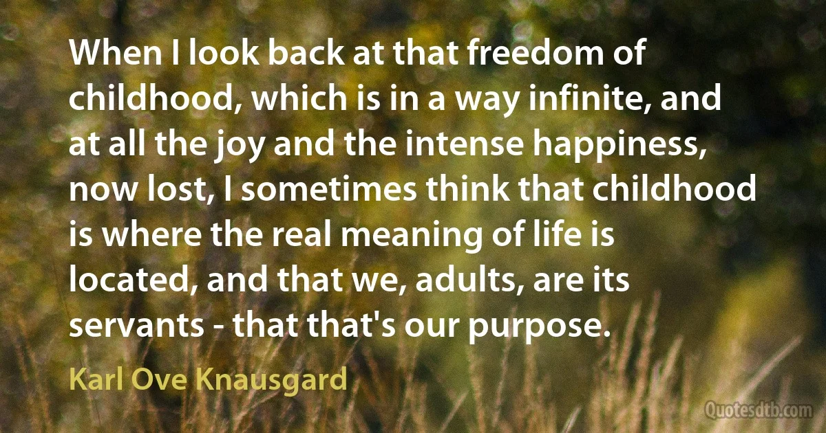 When I look back at that freedom of childhood, which is in a way infinite, and at all the joy and the intense happiness, now lost, I sometimes think that childhood is where the real meaning of life is located, and that we, adults, are its servants - that that's our purpose. (Karl Ove Knausgard)