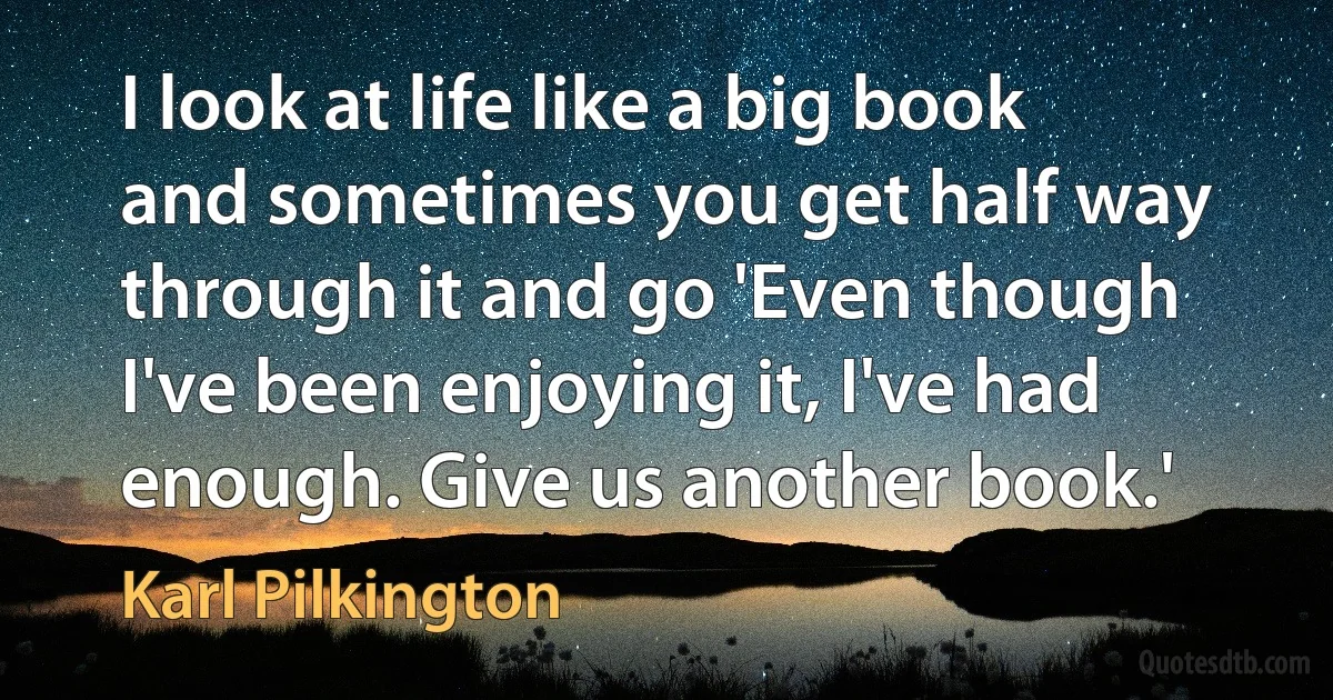 I look at life like a big book and sometimes you get half way through it and go 'Even though I've been enjoying it, I've had enough. Give us another book.' (Karl Pilkington)