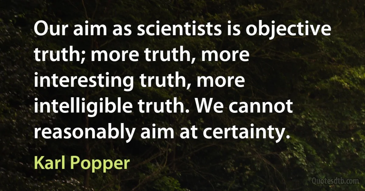 Our aim as scientists is objective truth; more truth, more interesting truth, more intelligible truth. We cannot reasonably aim at certainty. (Karl Popper)