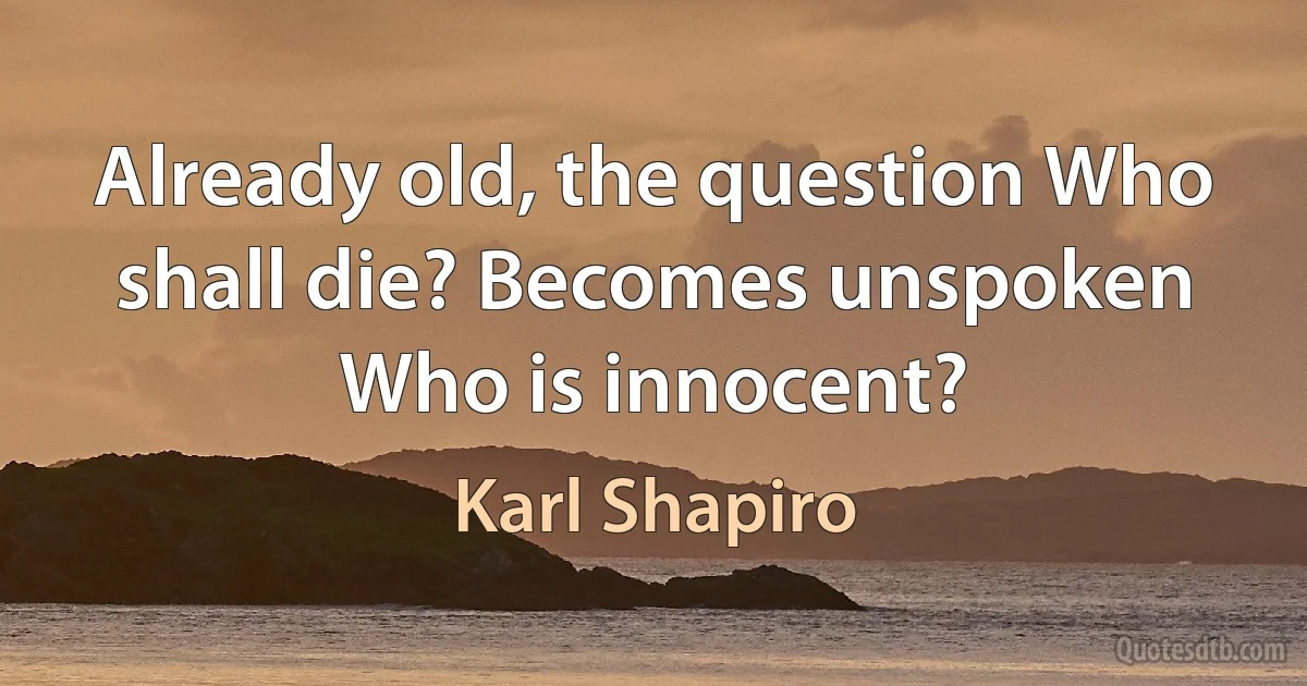 Already old, the question Who shall die? Becomes unspoken Who is innocent? (Karl Shapiro)