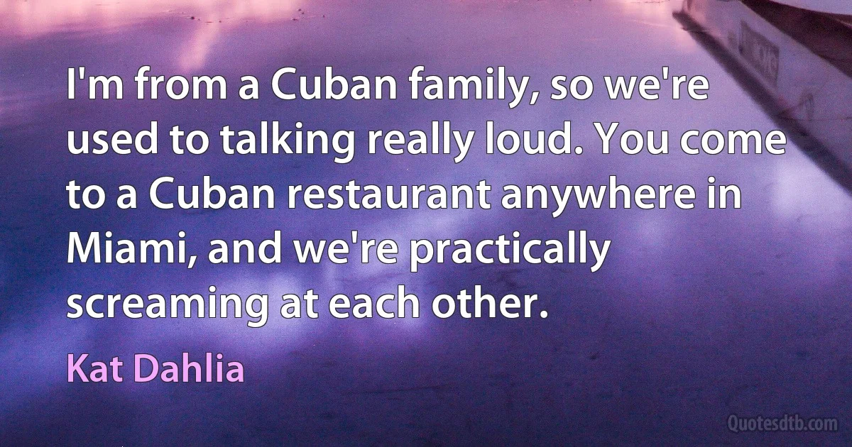 I'm from a Cuban family, so we're used to talking really loud. You come to a Cuban restaurant anywhere in Miami, and we're practically screaming at each other. (Kat Dahlia)