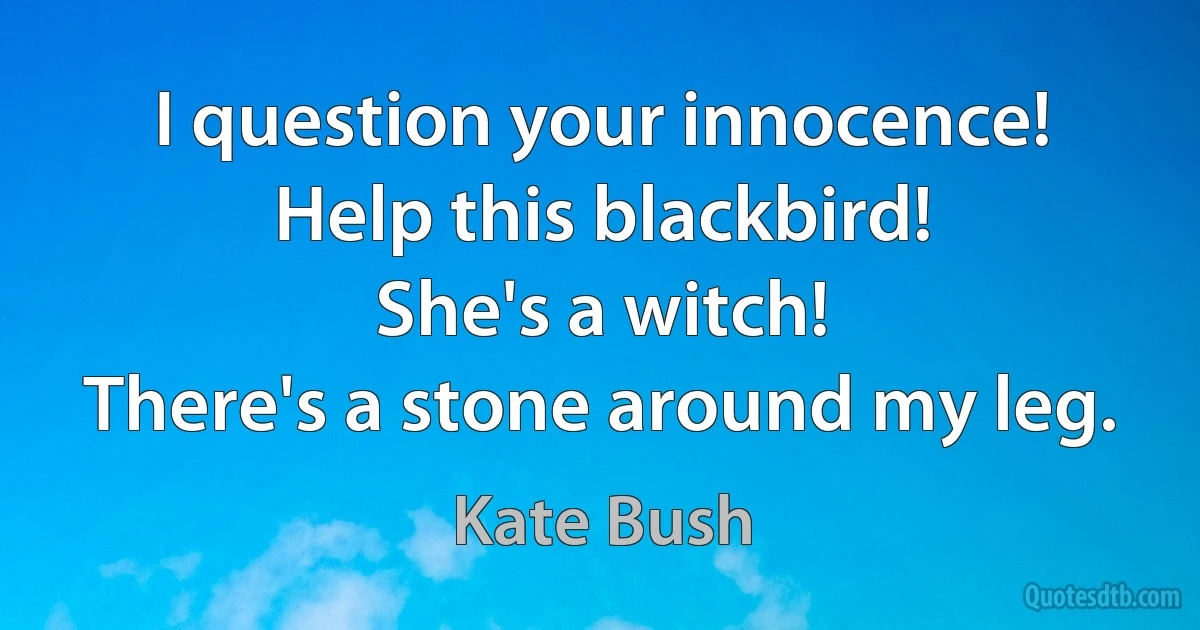 I question your innocence!
Help this blackbird!
She's a witch!
There's a stone around my leg. (Kate Bush)