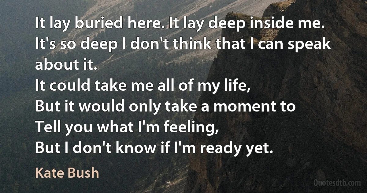 It lay buried here. It lay deep inside me.
It's so deep I don't think that I can speak about it.
It could take me all of my life,
But it would only take a moment to
Tell you what I'm feeling,
But I don't know if I'm ready yet. (Kate Bush)