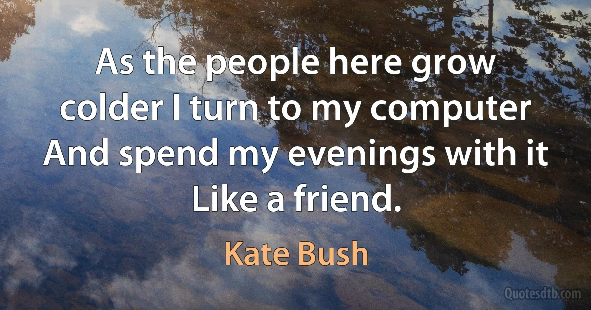 As the people here grow colder I turn to my computer
And spend my evenings with it
Like a friend. (Kate Bush)