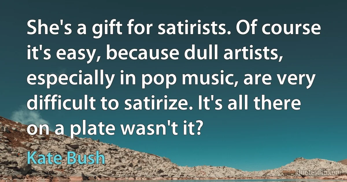 She's a gift for satirists. Of course it's easy, because dull artists, especially in pop music, are very difficult to satirize. It's all there on a plate wasn't it? (Kate Bush)