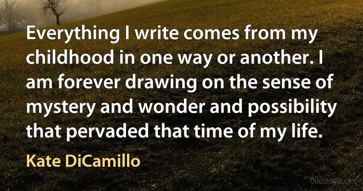 Everything I write comes from my childhood in one way or another. I am forever drawing on the sense of mystery and wonder and possibility that pervaded that time of my life. (Kate DiCamillo)