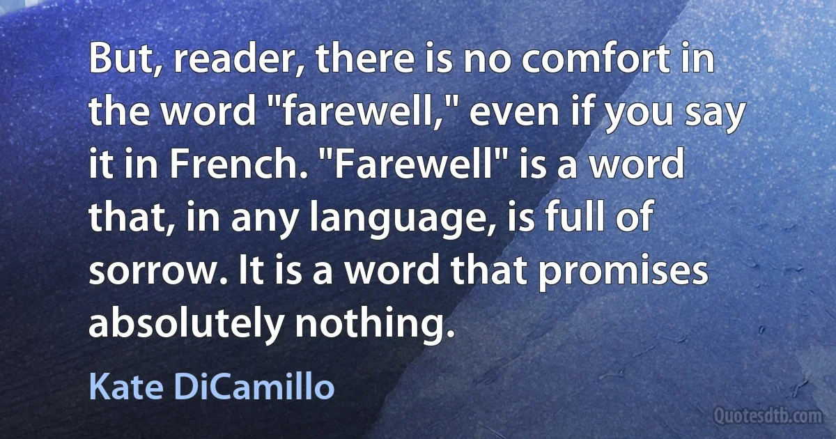 But, reader, there is no comfort in the word "farewell," even if you say it in French. "Farewell" is a word that, in any language, is full of sorrow. It is a word that promises absolutely nothing. (Kate DiCamillo)