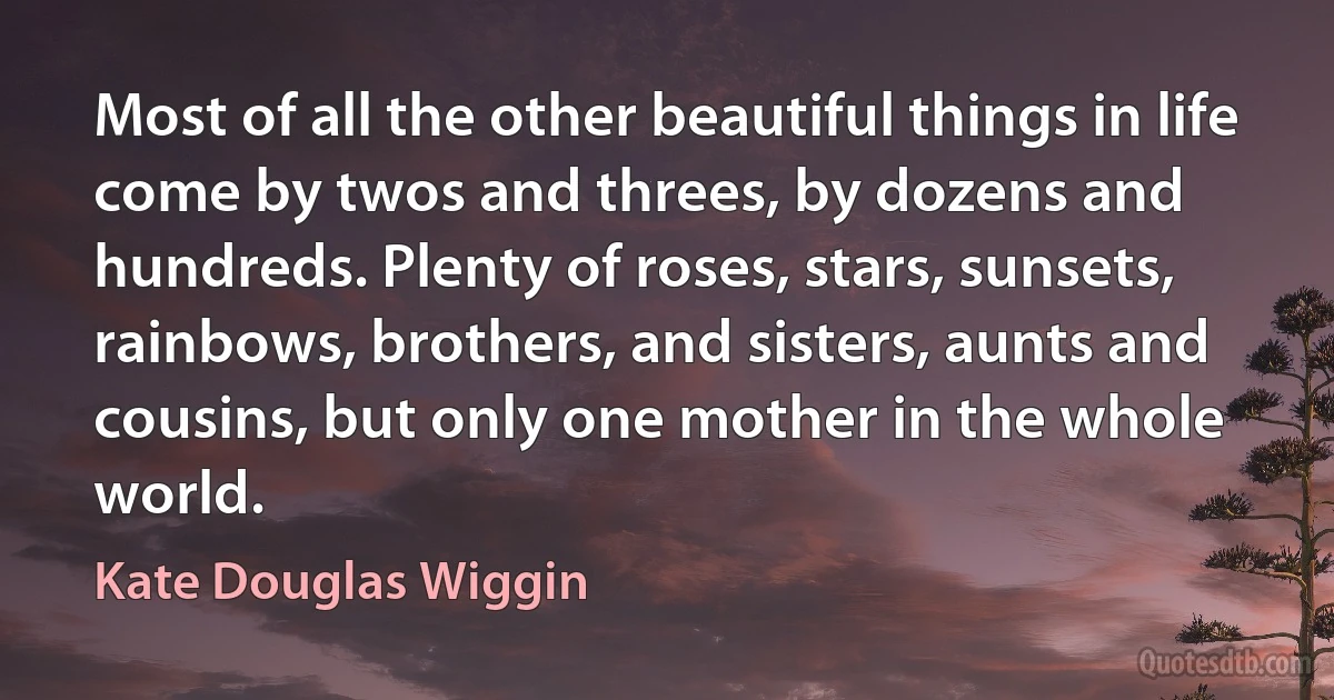 Most of all the other beautiful things in life come by twos and threes, by dozens and hundreds. Plenty of roses, stars, sunsets, rainbows, brothers, and sisters, aunts and cousins, but only one mother in the whole world. (Kate Douglas Wiggin)