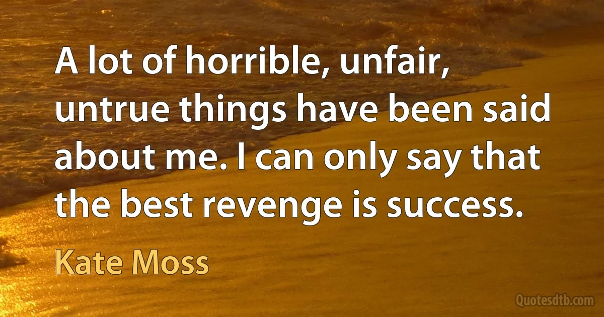 A lot of horrible, unfair, untrue things have been said about me. I can only say that the best revenge is success. (Kate Moss)