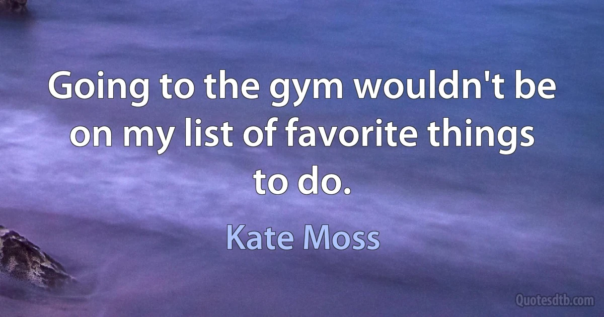 Going to the gym wouldn't be on my list of favorite things to do. (Kate Moss)