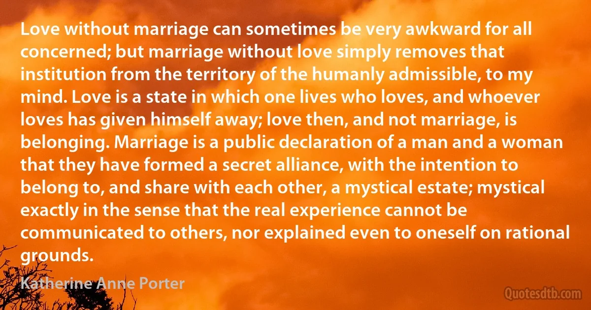 Love without marriage can sometimes be very awkward for all concerned; but marriage without love simply removes that institution from the territory of the humanly admissible, to my mind. Love is a state in which one lives who loves, and whoever loves has given himself away; love then, and not marriage, is belonging. Marriage is a public declaration of a man and a woman that they have formed a secret alliance, with the intention to belong to, and share with each other, a mystical estate; mystical exactly in the sense that the real experience cannot be communicated to others, nor explained even to oneself on rational grounds. (Katherine Anne Porter)