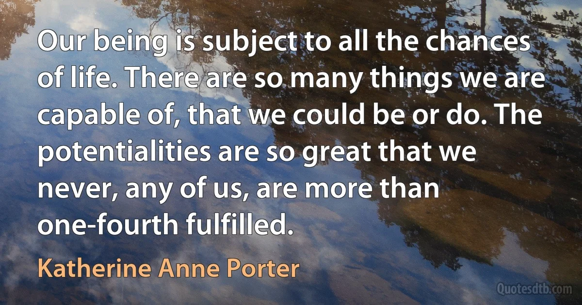 Our being is subject to all the chances of life. There are so many things we are capable of, that we could be or do. The potentialities are so great that we never, any of us, are more than one-fourth fulfilled. (Katherine Anne Porter)