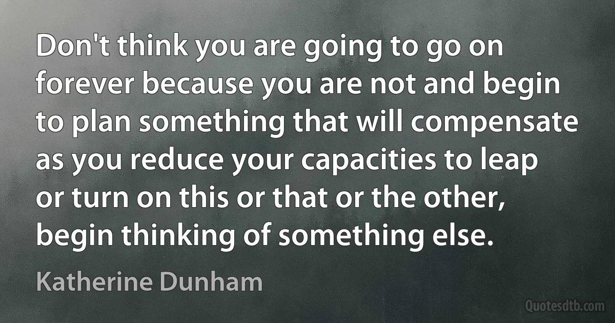 Don't think you are going to go on forever because you are not and begin to plan something that will compensate as you reduce your capacities to leap or turn on this or that or the other, begin thinking of something else. (Katherine Dunham)