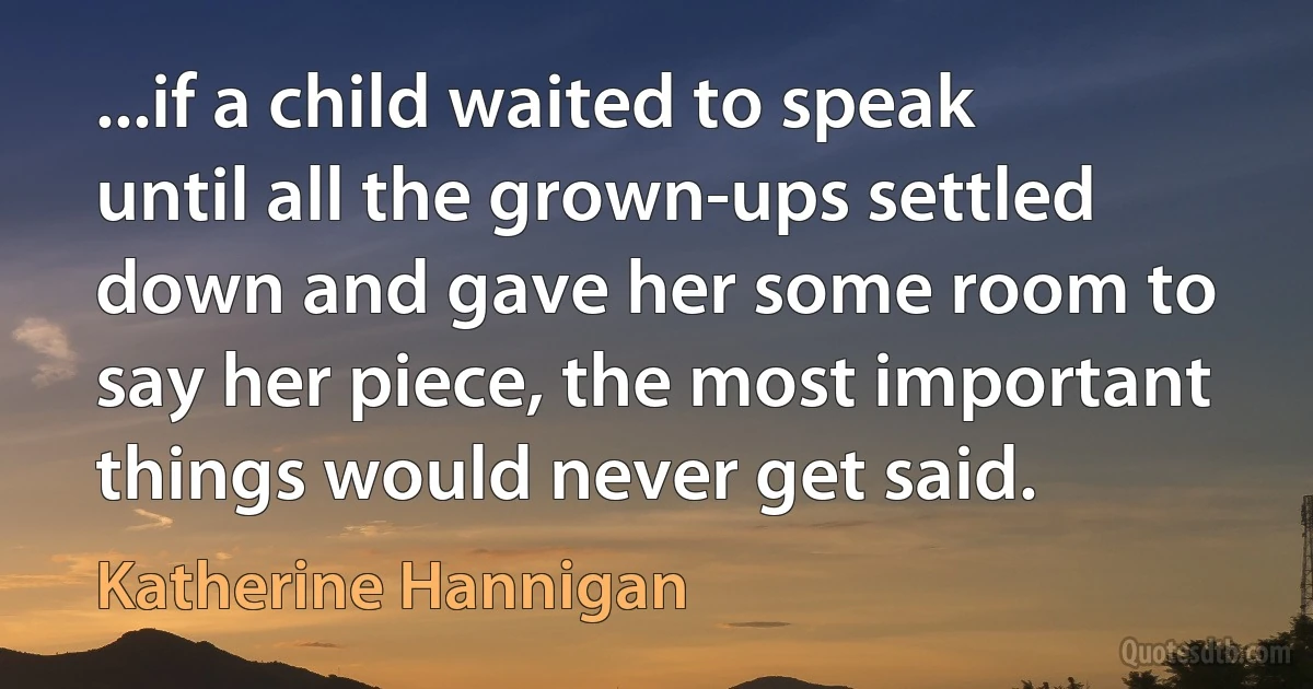 ...if a child waited to speak until all the grown-ups settled down and gave her some room to say her piece, the most important things would never get said. (Katherine Hannigan)