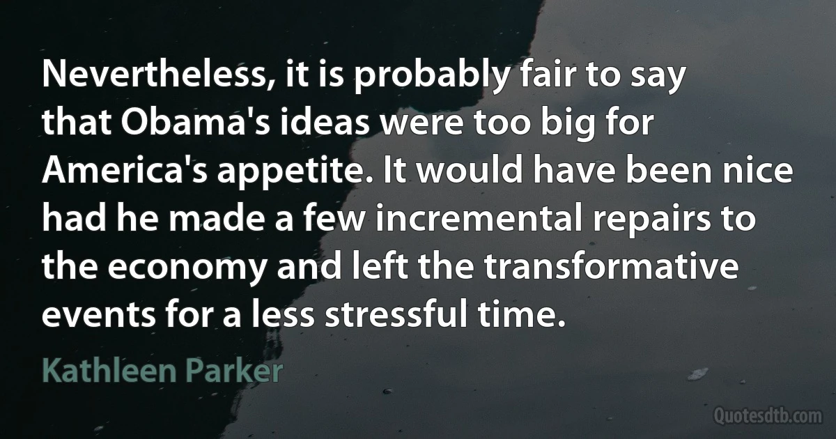 Nevertheless, it is probably fair to say that Obama's ideas were too big for America's appetite. It would have been nice had he made a few incremental repairs to the economy and left the transformative events for a less stressful time. (Kathleen Parker)