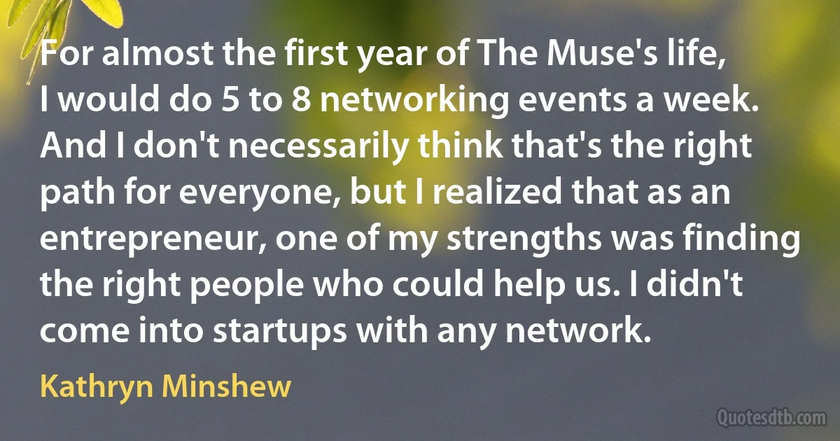 For almost the first year of The Muse's life, I would do 5 to 8 networking events a week. And I don't necessarily think that's the right path for everyone, but I realized that as an entrepreneur, one of my strengths was finding the right people who could help us. I didn't come into startups with any network. (Kathryn Minshew)