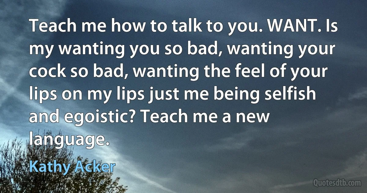 Teach me how to talk to you. WANT. Is my wanting you so bad, wanting your cock so bad, wanting the feel of your lips on my lips just me being selfish and egoistic? Teach me a new language. (Kathy Acker)