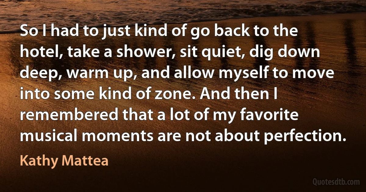 So I had to just kind of go back to the hotel, take a shower, sit quiet, dig down deep, warm up, and allow myself to move into some kind of zone. And then I remembered that a lot of my favorite musical moments are not about perfection. (Kathy Mattea)