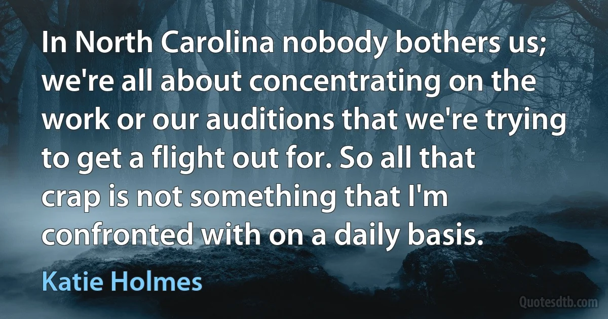 In North Carolina nobody bothers us; we're all about concentrating on the work or our auditions that we're trying to get a flight out for. So all that crap is not something that I'm confronted with on a daily basis. (Katie Holmes)