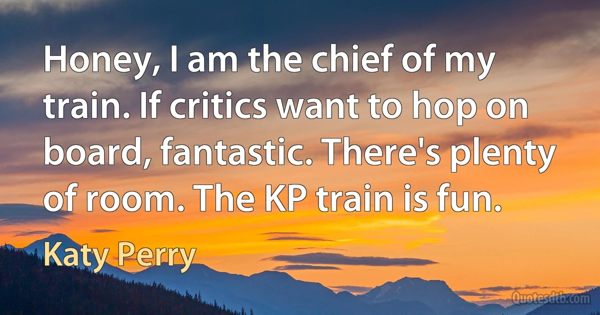 Honey, I am the chief of my train. If critics want to hop on board, fantastic. There's plenty of room. The KP train is fun. (Katy Perry)