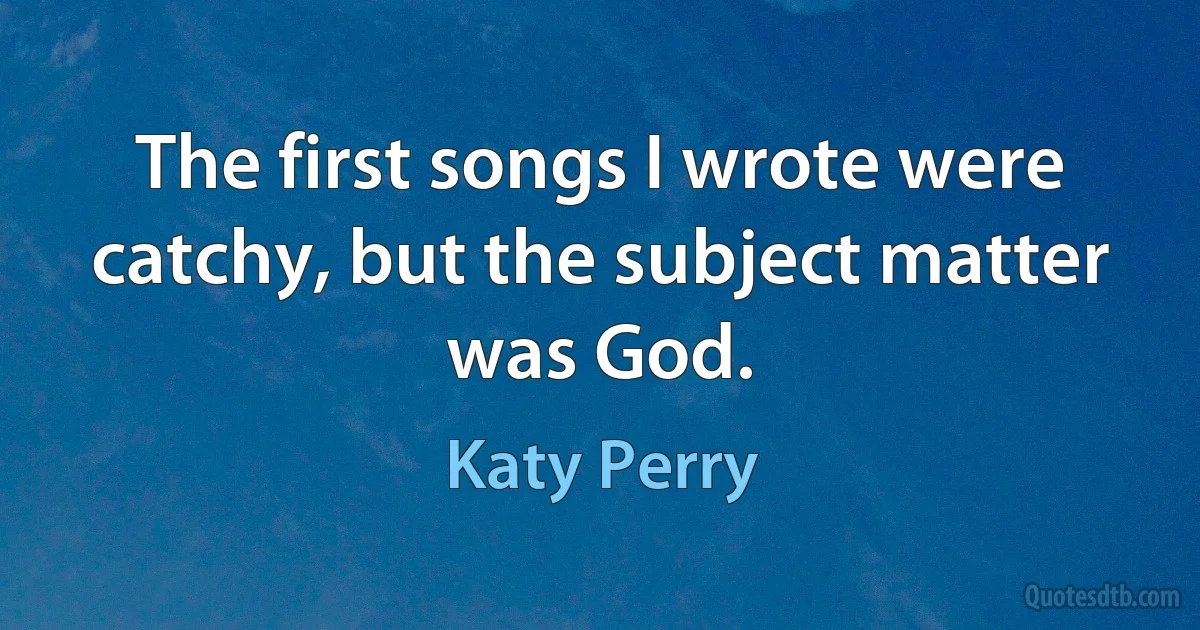 The first songs I wrote were catchy, but the subject matter was God. (Katy Perry)