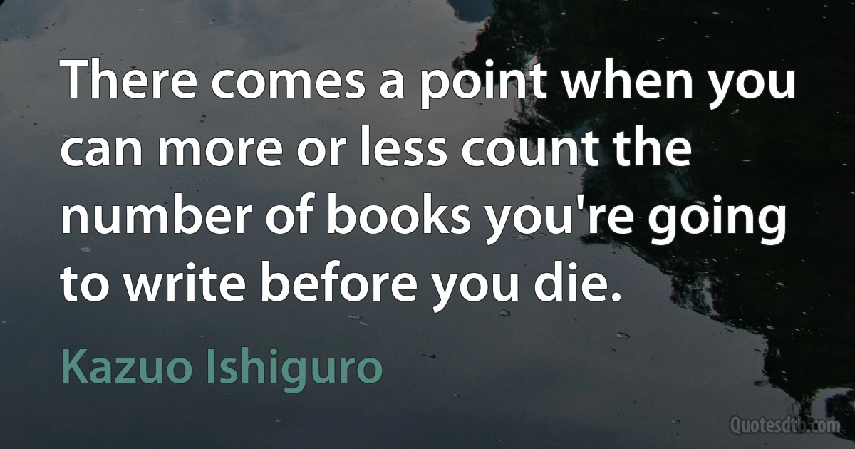 There comes a point when you can more or less count the number of books you're going to write before you die. (Kazuo Ishiguro)