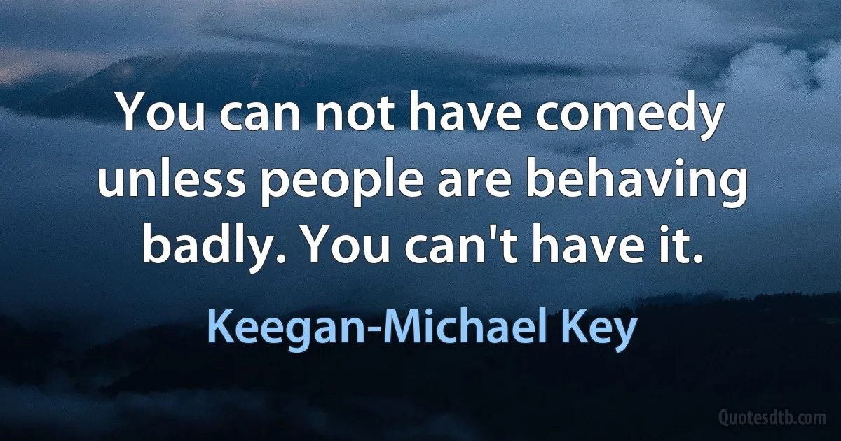 You can not have comedy unless people are behaving badly. You can't have it. (Keegan-Michael Key)