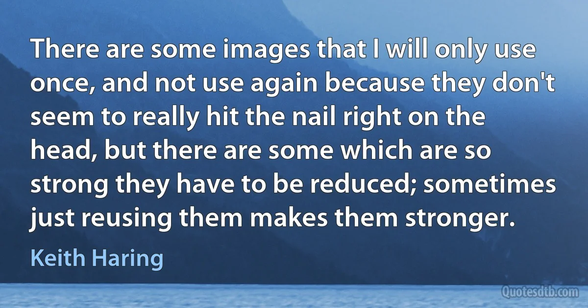 There are some images that I will only use once, and not use again because they don't seem to really hit the nail right on the head, but there are some which are so strong they have to be reduced; sometimes just reusing them makes them stronger. (Keith Haring)