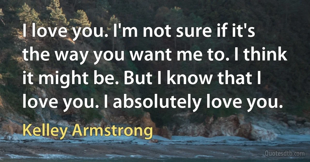 I love you. I'm not sure if it's the way you want me to. I think it might be. But I know that I love you. I absolutely love you. (Kelley Armstrong)