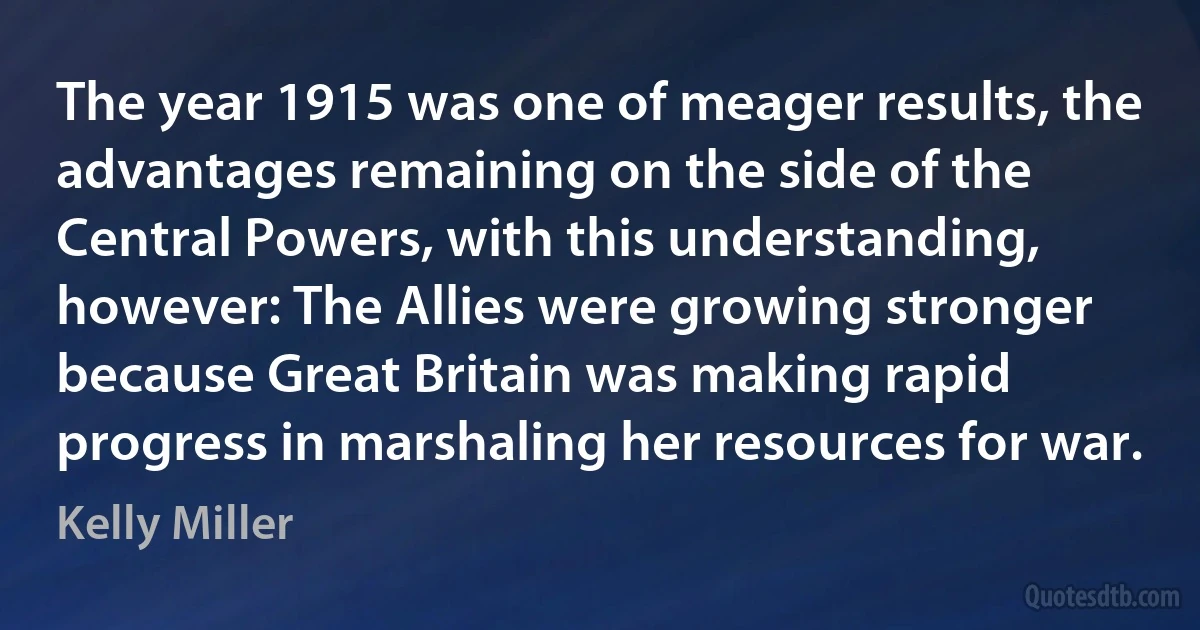 The year 1915 was one of meager results, the advantages remaining on the side of the Central Powers, with this understanding, however: The Allies were growing stronger because Great Britain was making rapid progress in marshaling her resources for war. (Kelly Miller)