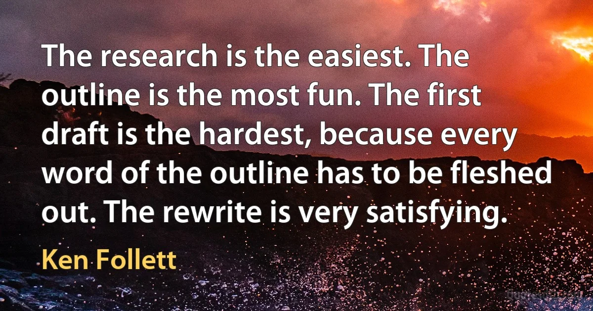 The research is the easiest. The outline is the most fun. The first draft is the hardest, because every word of the outline has to be fleshed out. The rewrite is very satisfying. (Ken Follett)