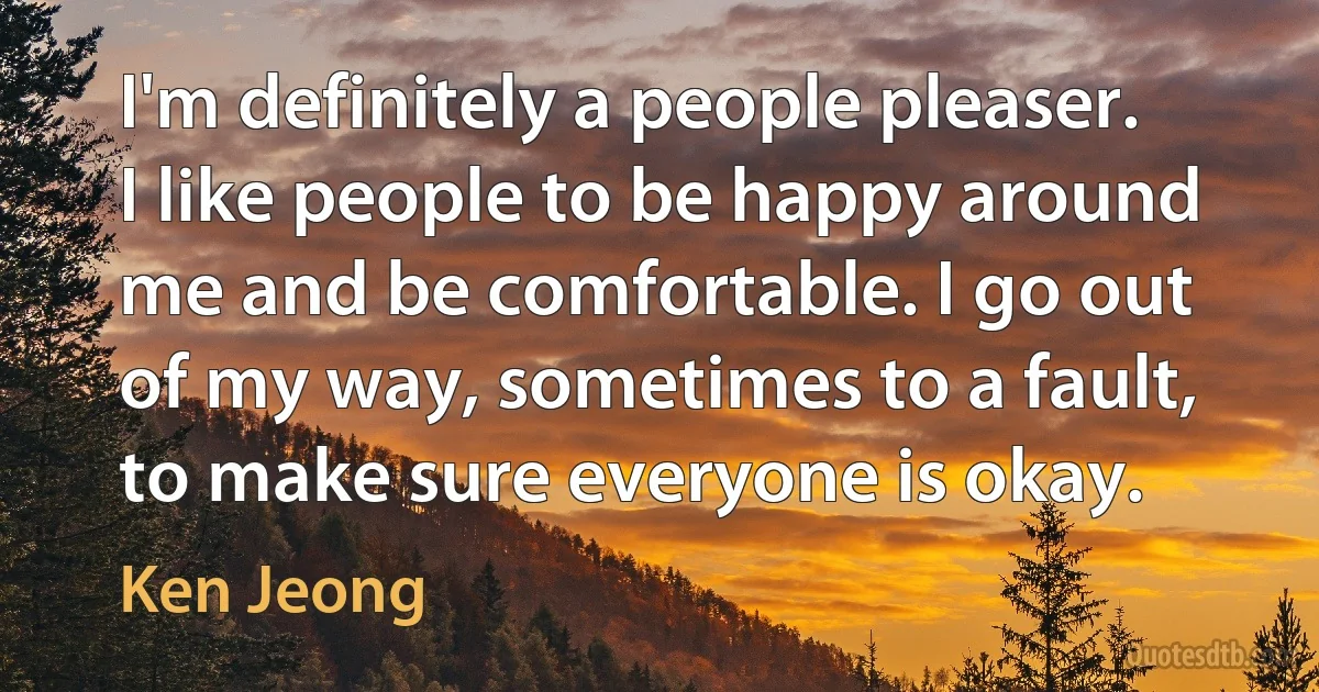 I'm definitely a people pleaser. I like people to be happy around me and be comfortable. I go out of my way, sometimes to a fault, to make sure everyone is okay. (Ken Jeong)