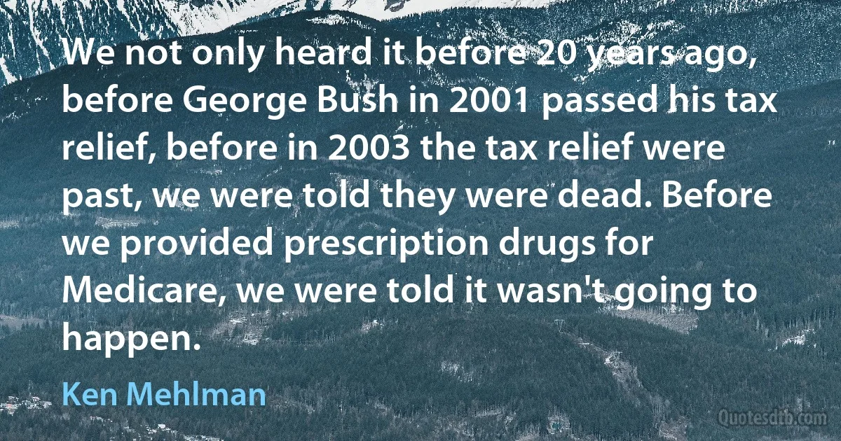 We not only heard it before 20 years ago, before George Bush in 2001 passed his tax relief, before in 2003 the tax relief were past, we were told they were dead. Before we provided prescription drugs for Medicare, we were told it wasn't going to happen. (Ken Mehlman)