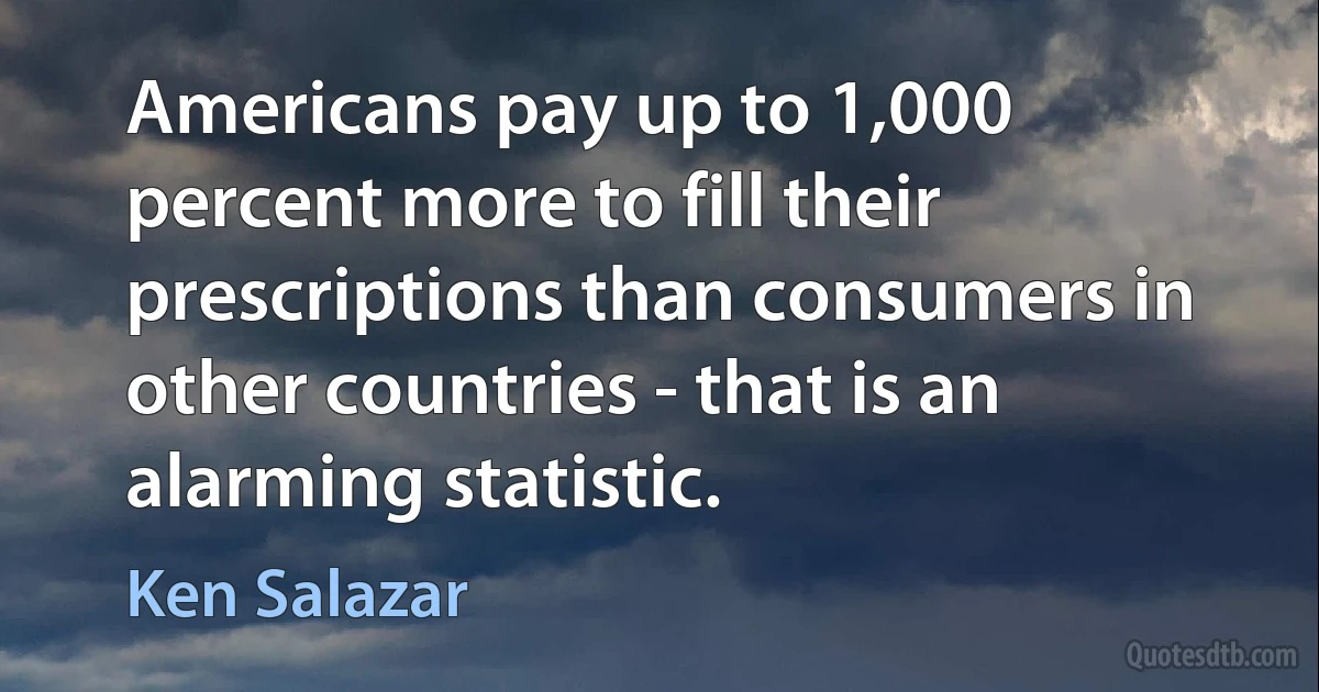 Americans pay up to 1,000 percent more to fill their prescriptions than consumers in other countries - that is an alarming statistic. (Ken Salazar)