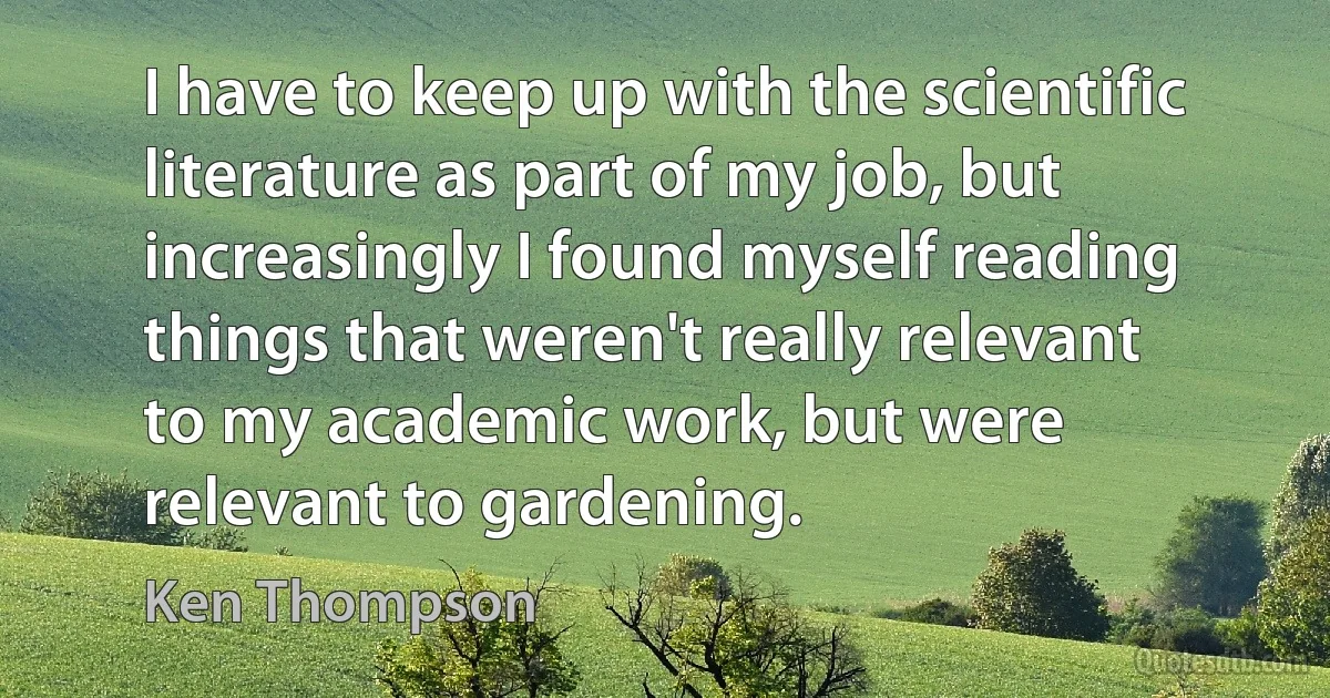 I have to keep up with the scientific literature as part of my job, but increasingly I found myself reading things that weren't really relevant to my academic work, but were relevant to gardening. (Ken Thompson)