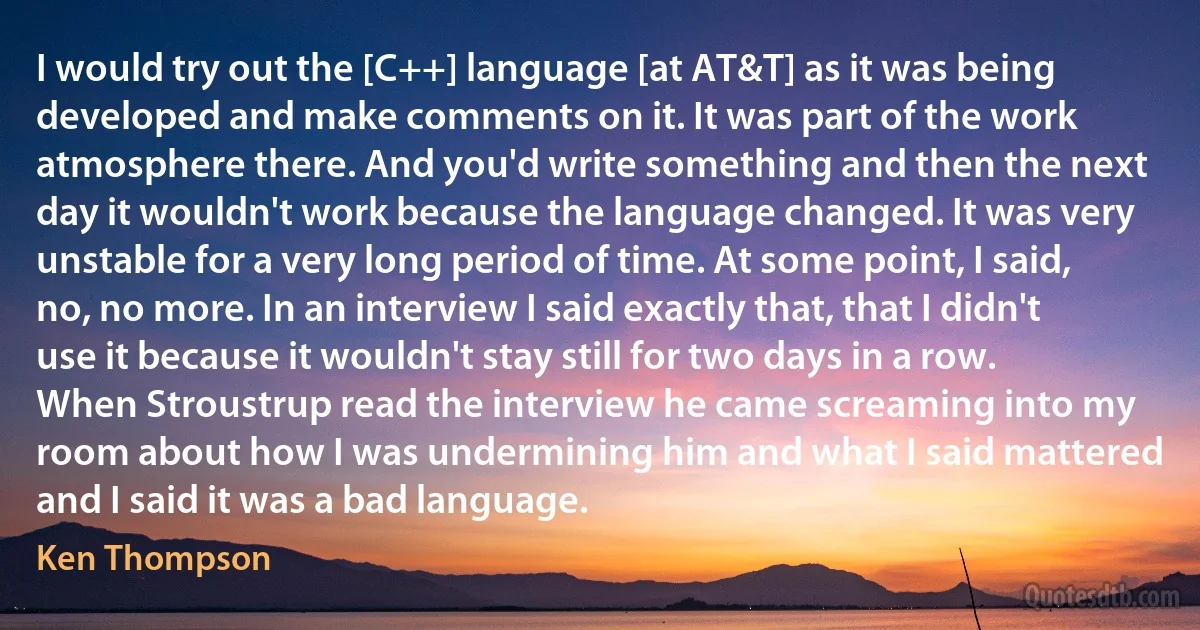 I would try out the [C++] language [at AT&T] as it was being developed and make comments on it. It was part of the work atmosphere there. And you'd write something and then the next day it wouldn't work because the language changed. It was very unstable for a very long period of time. At some point, I said, no, no more. In an interview I said exactly that, that I didn't use it because it wouldn't stay still for two days in a row. When Stroustrup read the interview he came screaming into my room about how I was undermining him and what I said mattered and I said it was a bad language. (Ken Thompson)