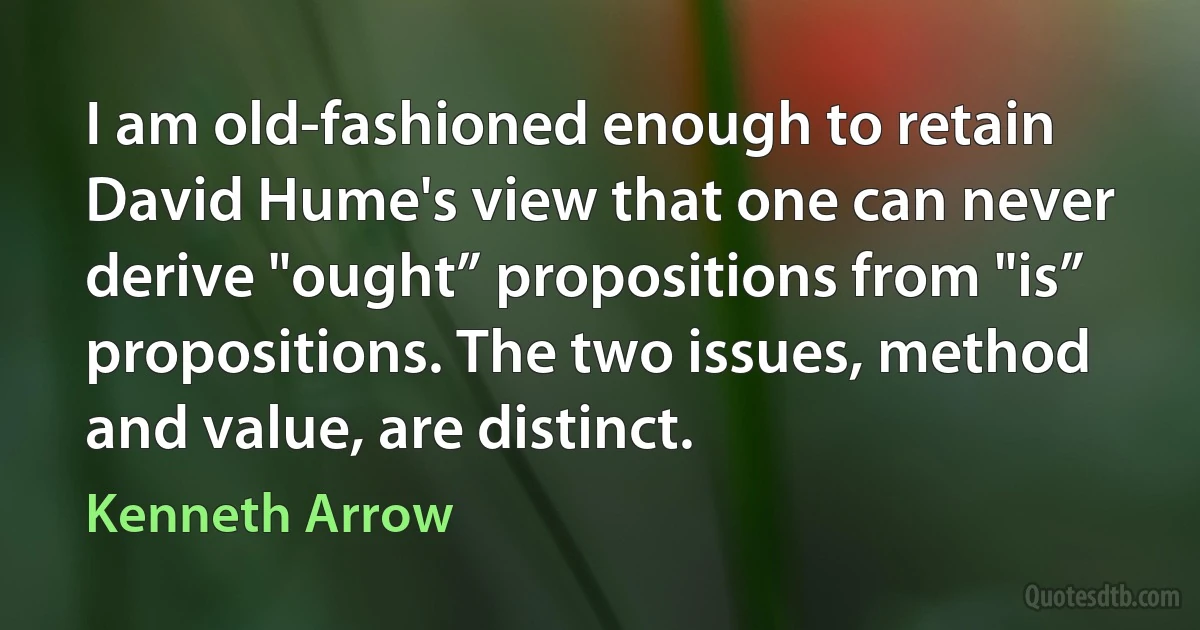 I am old-fashioned enough to retain David Hume's view that one can never derive "ought” propositions from "is” propositions. The two issues, method and value, are distinct. (Kenneth Arrow)