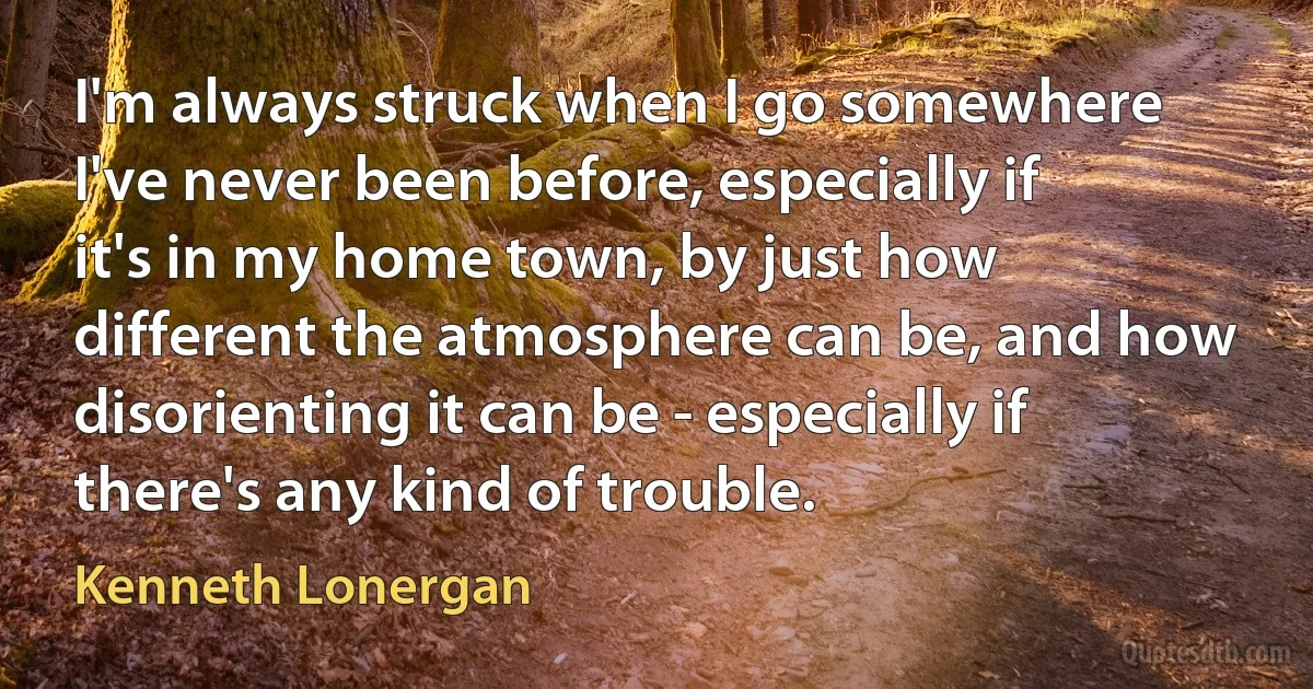 I'm always struck when I go somewhere I've never been before, especially if it's in my home town, by just how different the atmosphere can be, and how disorienting it can be - especially if there's any kind of trouble. (Kenneth Lonergan)