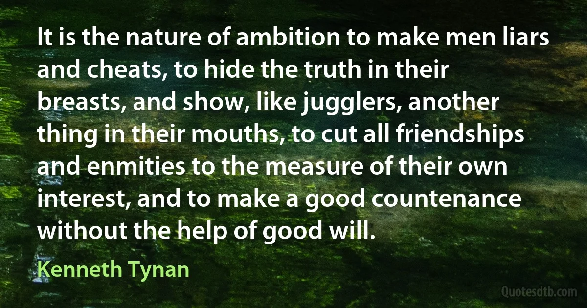 It is the nature of ambition to make men liars and cheats, to hide the truth in their breasts, and show, like jugglers, another thing in their mouths, to cut all friendships and enmities to the measure of their own interest, and to make a good countenance without the help of good will. (Kenneth Tynan)