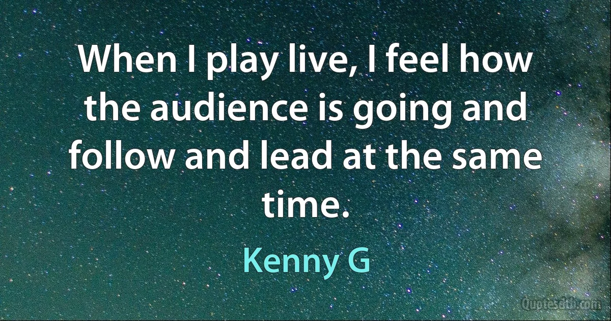 When I play live, I feel how the audience is going and follow and lead at the same time. (Kenny G)