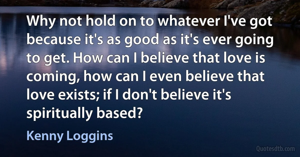 Why not hold on to whatever I've got because it's as good as it's ever going to get. How can I believe that love is coming, how can I even believe that love exists; if I don't believe it's spiritually based? (Kenny Loggins)