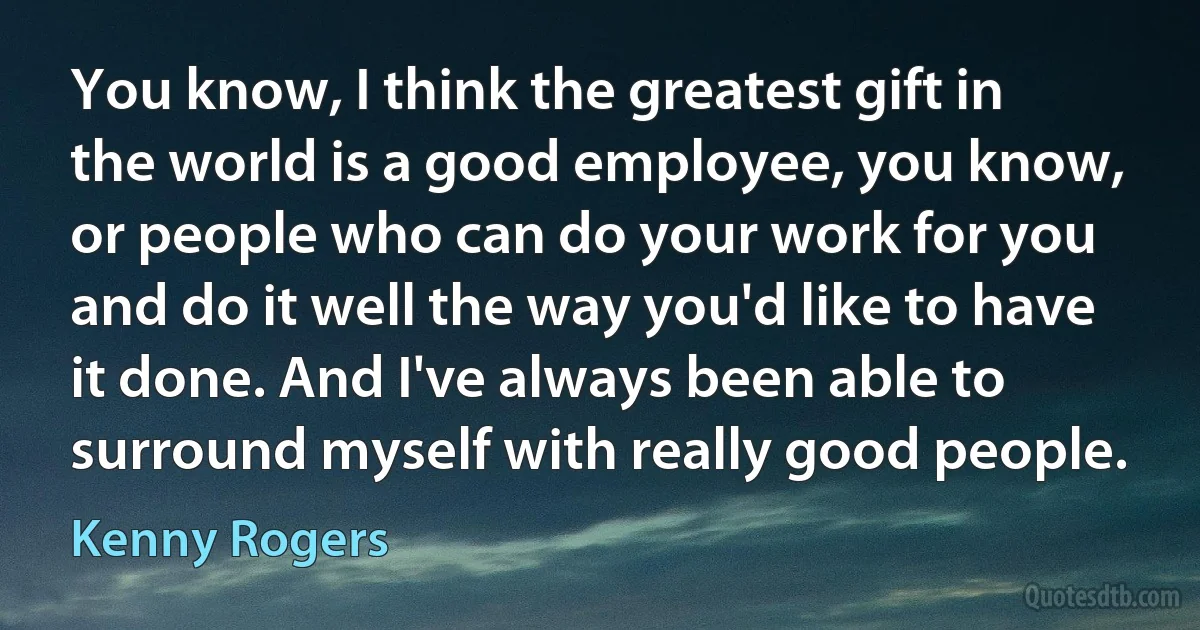 You know, I think the greatest gift in the world is a good employee, you know, or people who can do your work for you and do it well the way you'd like to have it done. And I've always been able to surround myself with really good people. (Kenny Rogers)