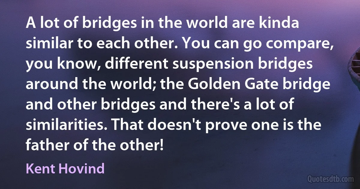 A lot of bridges in the world are kinda similar to each other. You can go compare, you know, different suspension bridges around the world; the Golden Gate bridge and other bridges and there's a lot of similarities. That doesn't prove one is the father of the other! (Kent Hovind)