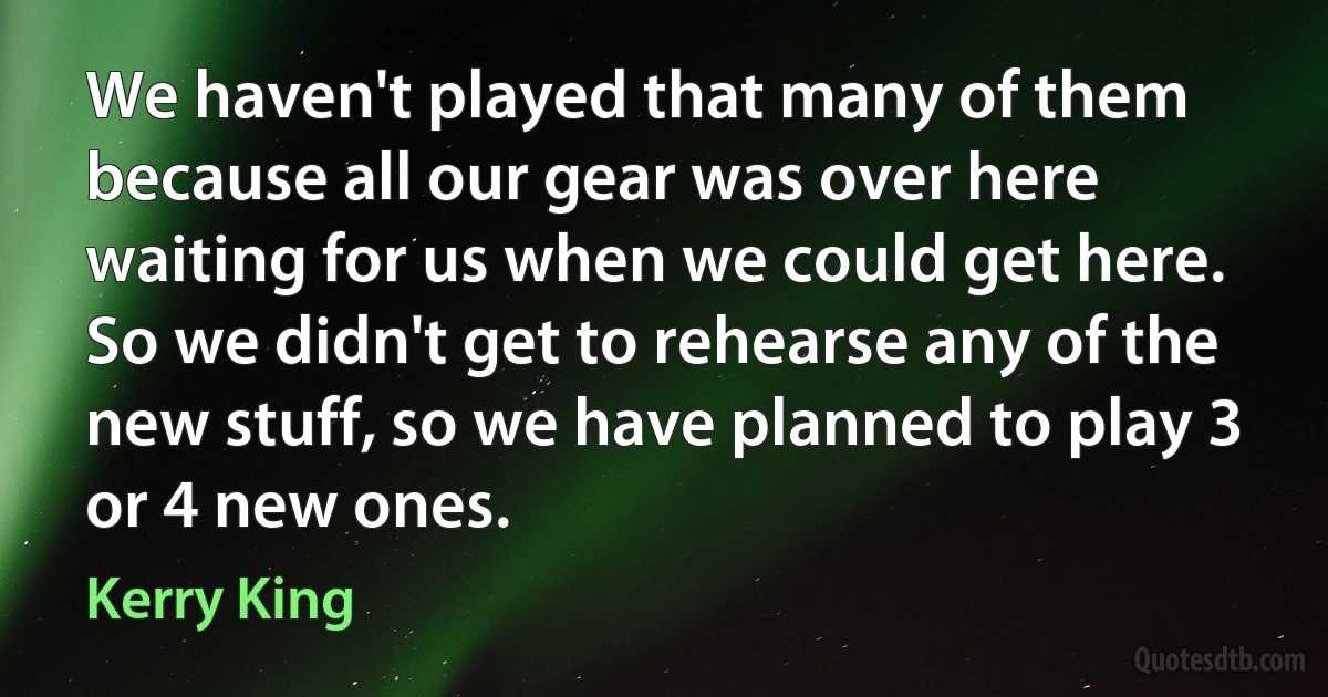 We haven't played that many of them because all our gear was over here waiting for us when we could get here. So we didn't get to rehearse any of the new stuff, so we have planned to play 3 or 4 new ones. (Kerry King)