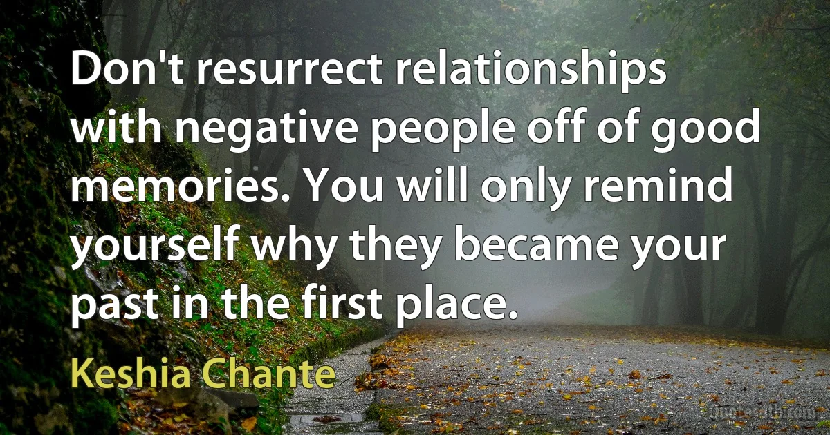 Don't resurrect relationships with negative people off of good memories. You will only remind yourself why they became your past in the first place. (Keshia Chante)