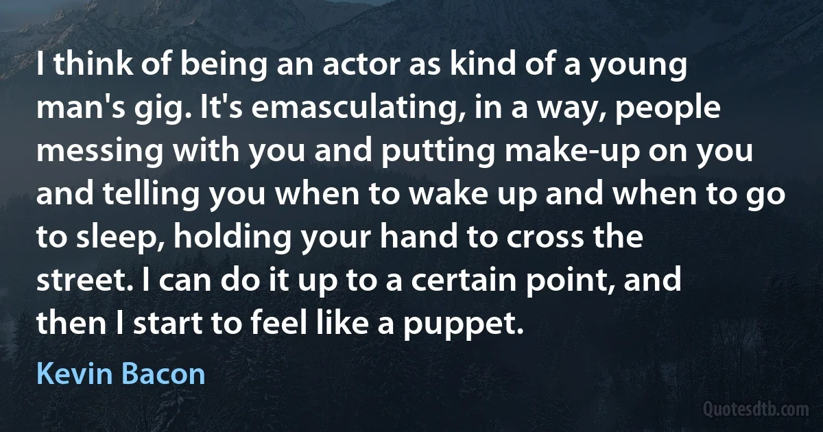 I think of being an actor as kind of a young man's gig. It's emasculating, in a way, people messing with you and putting make-up on you and telling you when to wake up and when to go to sleep, holding your hand to cross the street. I can do it up to a certain point, and then I start to feel like a puppet. (Kevin Bacon)