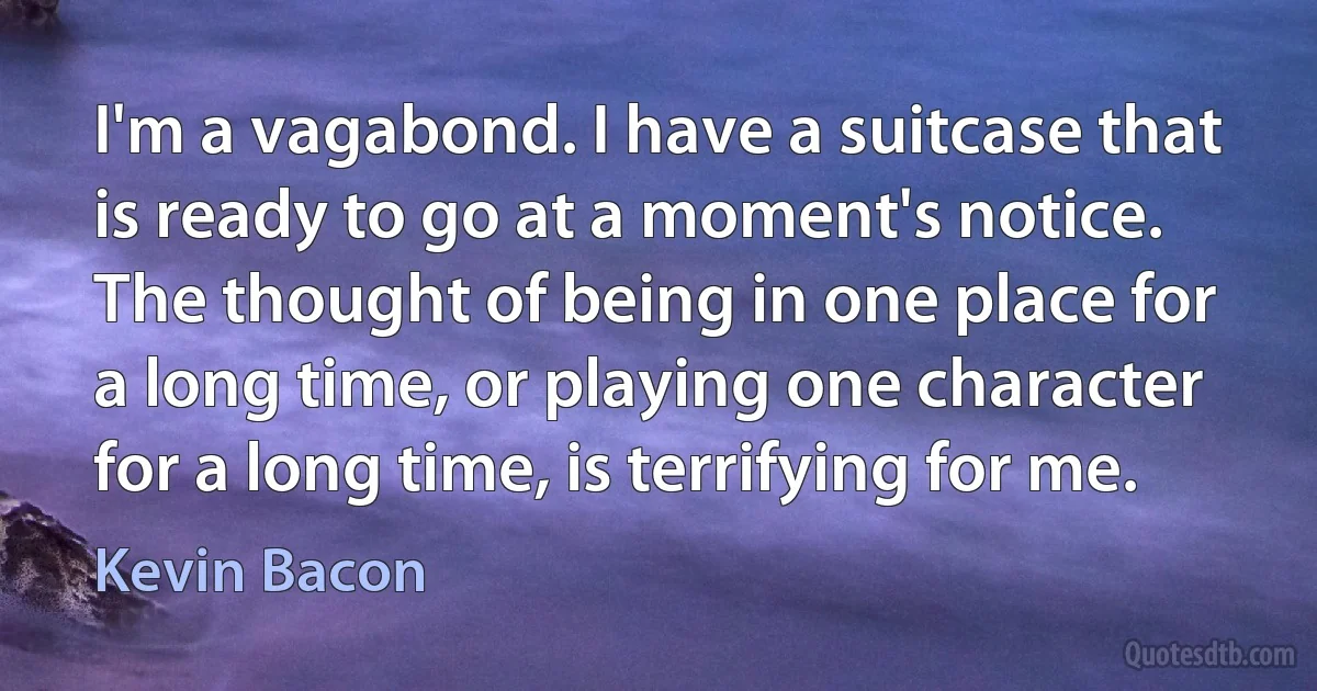 I'm a vagabond. I have a suitcase that is ready to go at a moment's notice. The thought of being in one place for a long time, or playing one character for a long time, is terrifying for me. (Kevin Bacon)