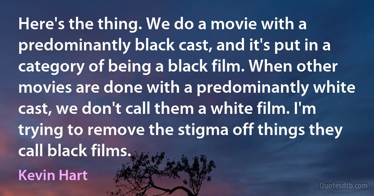 Here's the thing. We do a movie with a predominantly black cast, and it's put in a category of being a black film. When other movies are done with a predominantly white cast, we don't call them a white film. I'm trying to remove the stigma off things they call black films. (Kevin Hart)