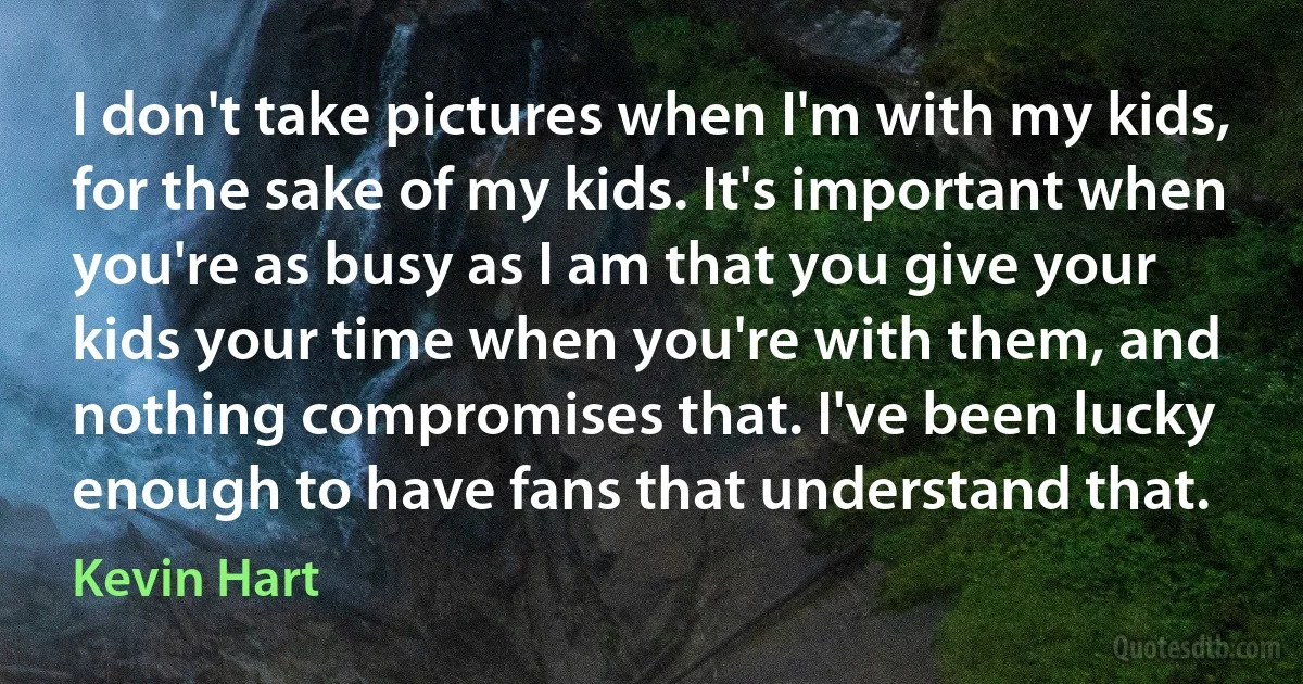 I don't take pictures when I'm with my kids, for the sake of my kids. It's important when you're as busy as I am that you give your kids your time when you're with them, and nothing compromises that. I've been lucky enough to have fans that understand that. (Kevin Hart)